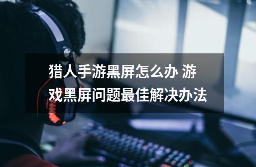 猎人手游黑屏怎么办 游戏黑屏问题最佳解决办法-第1张-游戏信息-龙启网