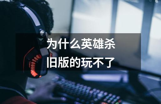 为什么英雄杀旧版的玩不了-第1张-游戏信息-龙启网