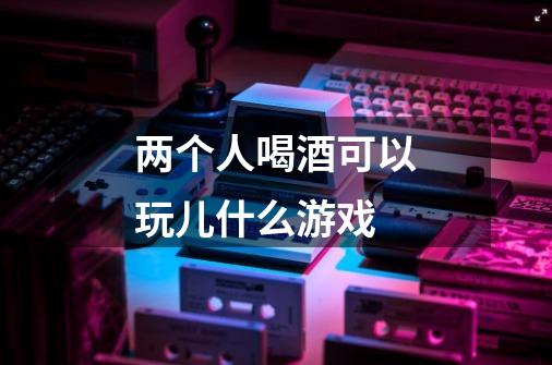 两个人喝酒可以玩儿什么游戏-第1张-游戏信息-龙启网
