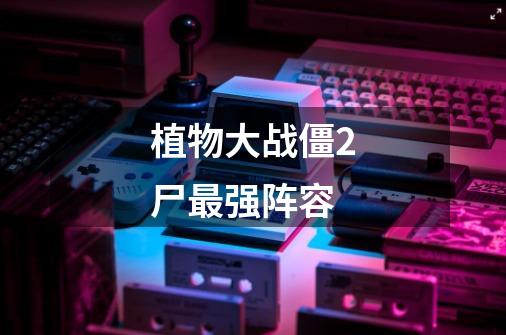 植物大战僵2尸最强阵容-第1张-游戏信息-龙启网