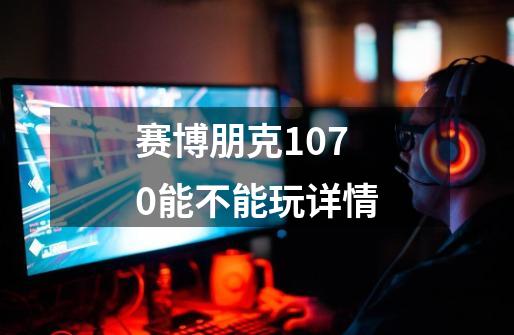 赛博朋克1070能不能玩详情-第1张-游戏信息-龙启网