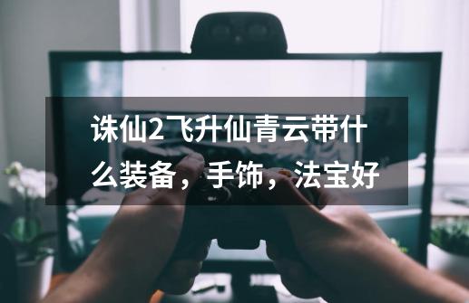 诛仙2飞升仙青云带什么装备，手饰，法宝好-第1张-游戏信息-龙启网