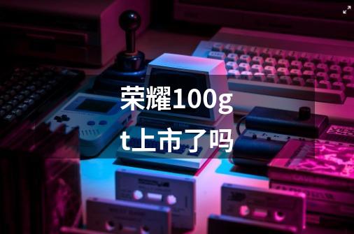 荣耀100gt上市了吗-第1张-游戏信息-龙启网