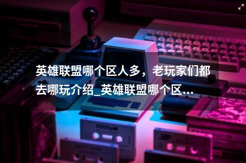 英雄联盟哪个区人多,老玩家们都去哪玩介绍_英雄联盟哪个区人多,老玩家们都去哪玩是什么-第1张-游戏信息-龙启网