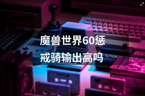 魔兽世界6.0惩戒骑输出高吗-第1张-游戏信息-龙启网