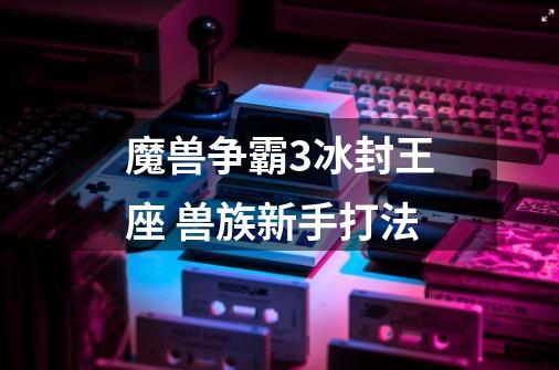 魔兽争霸3冰封王座 兽族新手打法-第1张-游戏信息-龙启网