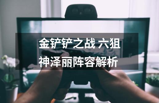 金铲铲之战 六狙神泽丽阵容解析-第1张-游戏信息-龙启网