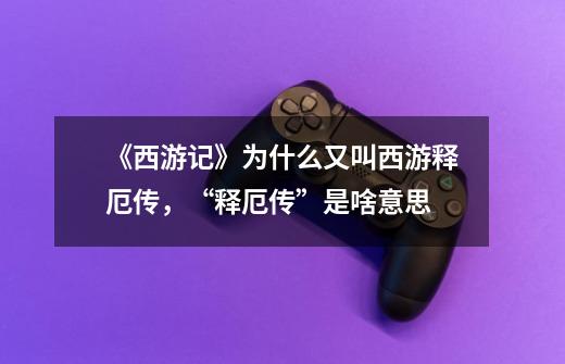 《西游记》为什么又叫西游释厄传,“释厄传”是啥意思-第1张-游戏信息-龙启网