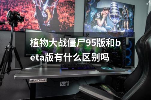 植物大战僵尸95版和beta版有什么区别吗-第1张-游戏信息-龙启网