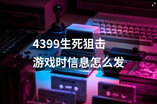 4399生死狙击游戏时信息怎么发-第1张-游戏信息-龙启网