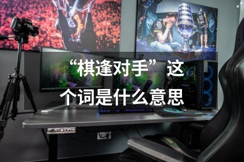 “棋逢对手”这个词是什么意思-第1张-游戏信息-龙启网
