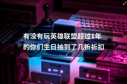 有没有玩英雄联盟超过1年的你们生日抽到了几折折扣-第1张-游戏信息-龙启网