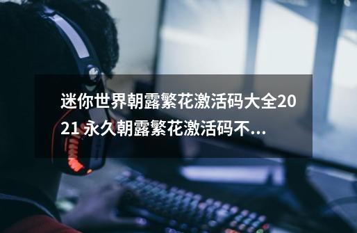 迷你世界朝露繁花激活码大全2021 永久朝露繁花激活码不过期分享-新手攻略-安族网-第1张-游戏信息-龙启网