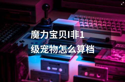 魔力宝贝I非1级宠物怎么算档-第1张-游戏信息-龙启网