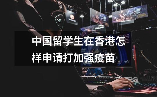 中国留学生在香港怎样申请打加强疫苗-第1张-游戏信息-龙启网
