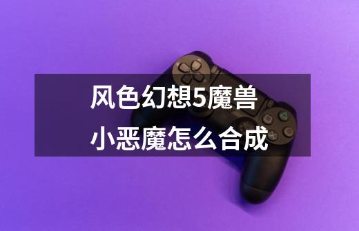 风色幻想5魔兽小恶魔怎么合成-第1张-游戏信息-龙启网