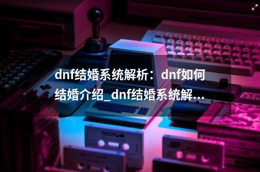 dnf结婚系统解析:dnf如何结婚介绍_dnf结婚系统解析:dnf如何结婚是什么-第1张-游戏信息-龙启网