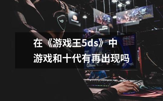 在《游戏王5ds》中游戏和十代有再出现吗-第1张-游戏信息-龙启网