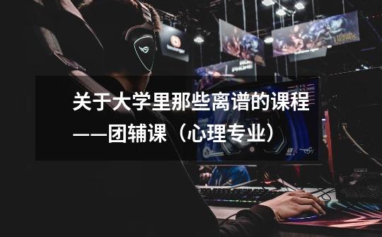 关于大学里那些离谱的课程——团辅课(心理专业)-第1张-游戏信息-龙启网