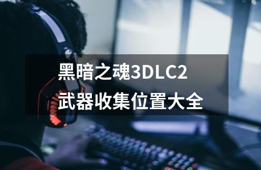 黑暗之魂3DLC2武器收集位置大全-第1张-游戏信息-龙启网