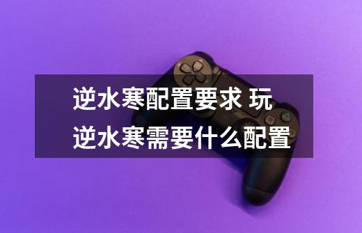 逆水寒配置要求 玩逆水寒需要什么配置-第1张-游戏信息-龙启网