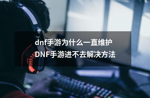 dnf手游为什么一直维护 DNF手游进不去解决方法-第1张-游戏信息-龙启网