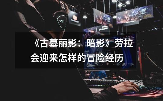 《古墓丽影:暗影》劳拉会迎来怎样的冒险经历-第1张-游戏信息-龙启网