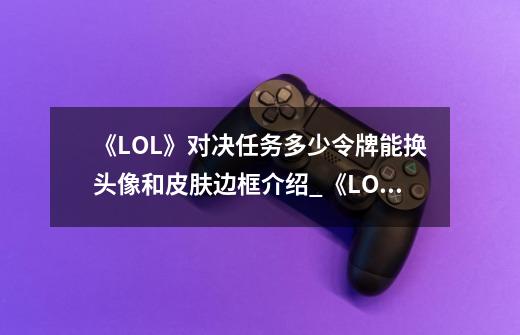 《LOL》对决任务多少令牌能换头像和皮肤边框介绍_《LOL》对决任务多少令牌能换头像和皮肤边框是什么-第1张-游戏信息-龙启网