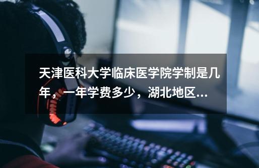 天津医科大学临床医学院学制是几年，一年学费多少，湖北地区的495分能报吗-第1张-游戏信息-龙启网