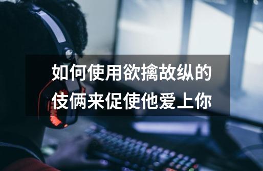 如何使用欲擒故纵的伎俩来促使他爱上你-第1张-游戏信息-龙启网