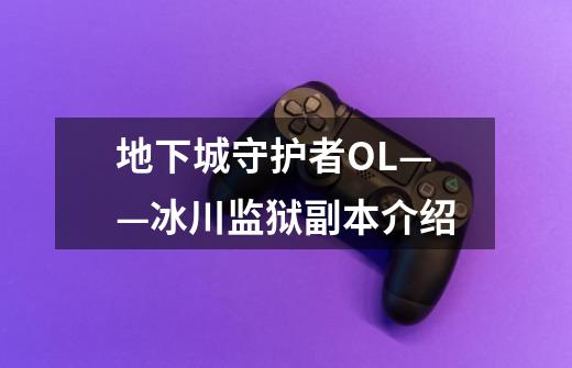 地下城守护者OL——冰川监狱副本介绍-第1张-游戏信息-龙启网