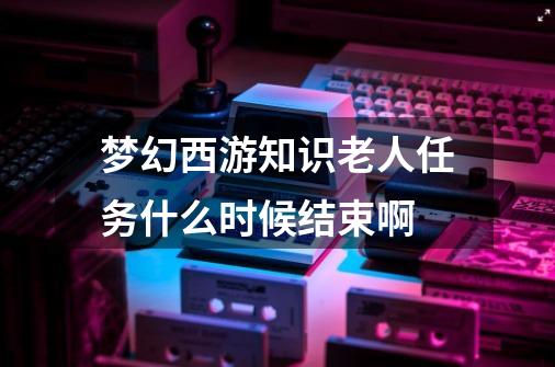 梦幻西游知识老人任务什么时候结束啊-第1张-游戏信息-龙启网