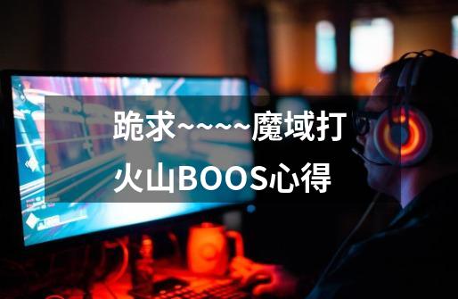 跪求~~~~魔域打火山BOOS心得-第1张-游戏信息-龙启网