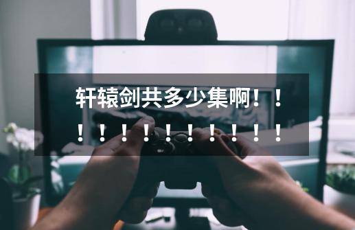 轩辕剑共多少集啊!!!!!!!!!!!!-第1张-游戏信息-龙启网