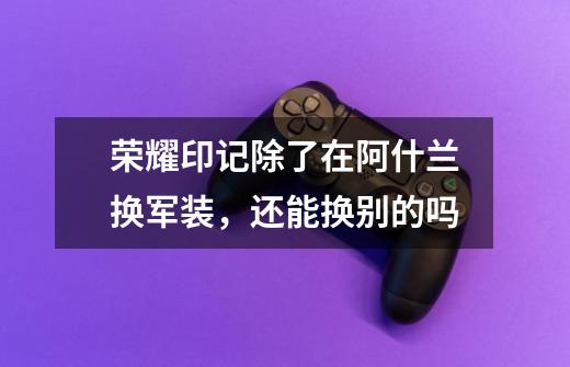 荣耀印记除了在阿什兰换军装，还能换别的吗-第1张-游戏信息-龙启网
