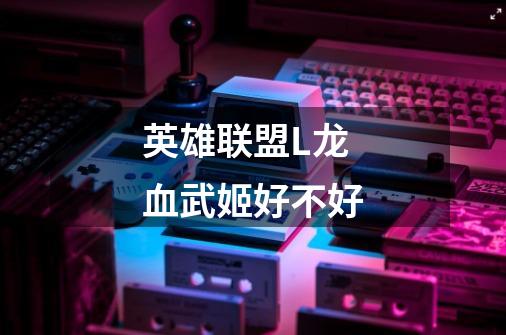 英雄联盟L龙血武姬好不好-第1张-游戏信息-龙启网