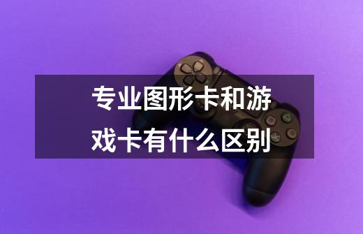 专业图形卡和游戏卡有什么区别-第1张-游戏信息-龙启网