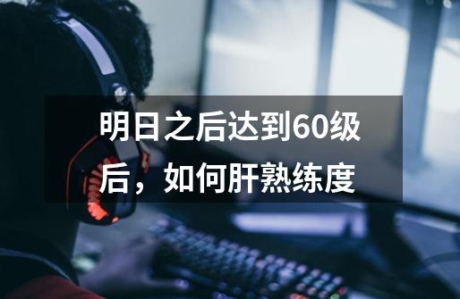 明日之后达到60级后,如何肝熟练度-第1张-游戏信息-龙启网