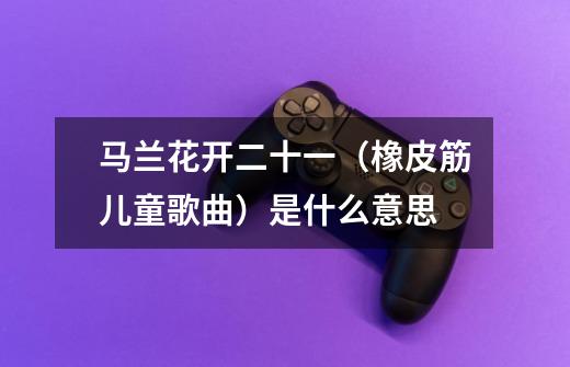 马兰花开二十一(橡皮筋儿童歌曲)是什么意思-第1张-游戏信息-龙启网