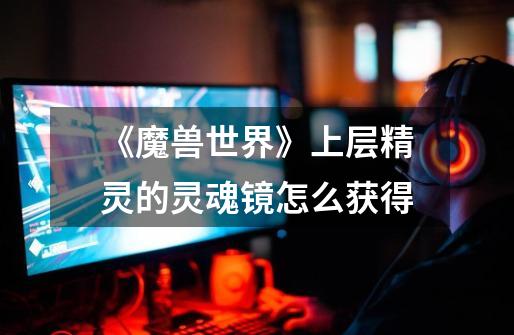 《魔兽世界》上层精灵的灵魂镜怎么获得-第1张-游戏信息-龙启网