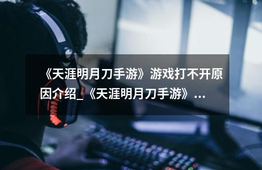 《天涯明月刀手游》游戏打不开原因介绍_《天涯明月刀手游》游戏打不开原因是什么-第1张-游戏信息-龙启网