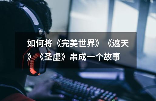 如何将《完美世界》《遮天》《圣虚》串成一个故事-第1张-游戏信息-龙启网