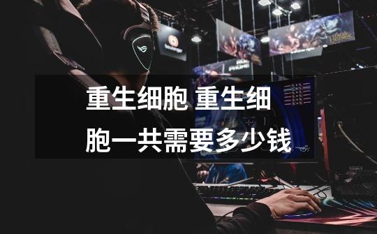 重生细胞 重生细胞一共需要多少钱-第1张-游戏信息-龙启网