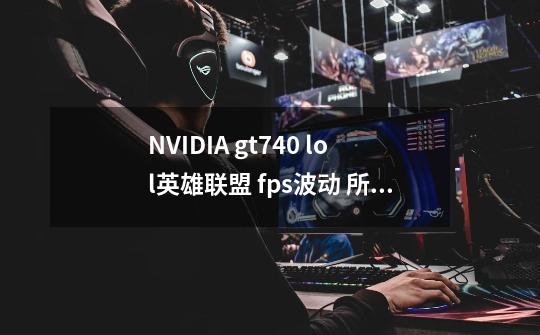 NVIDIA gt740 lol英雄联盟 fps波动 所有游戏特效全是最低,垂直关闭,正常110左右,会跳到个位数,求解!-第1张-游戏信息-龙启网