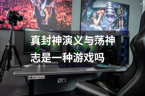 真封神演义与荡神志是一种游戏吗-第1张-游戏信息-龙启网