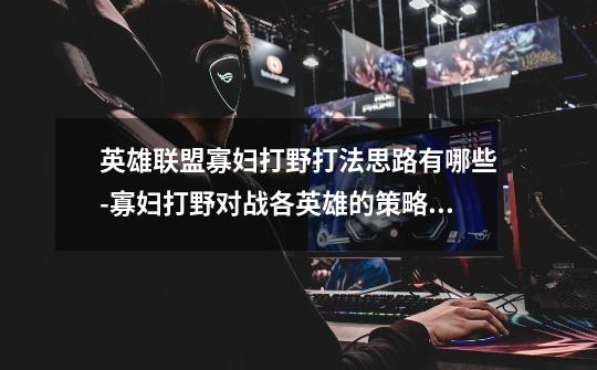 英雄联盟寡妇打野打法思路有哪些-寡妇打野对战各英雄的策略分析-第1张-游戏信息-龙启网