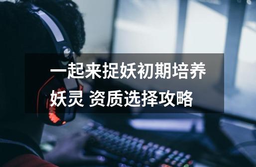 一起来捉妖初期培养妖灵 资质选择攻略-第1张-游戏信息-龙启网