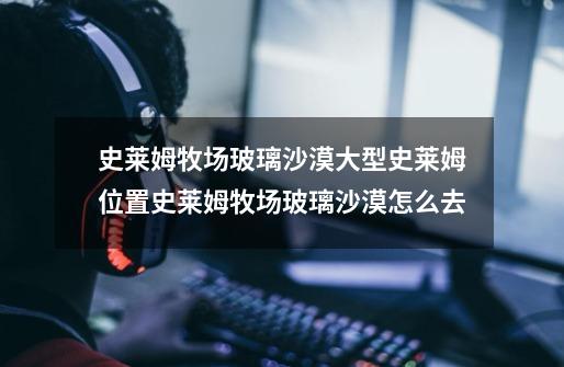 史莱姆牧场玻璃沙漠大型史莱姆位置史莱姆牧场玻璃沙漠怎么去-第1张-游戏信息-龙启网