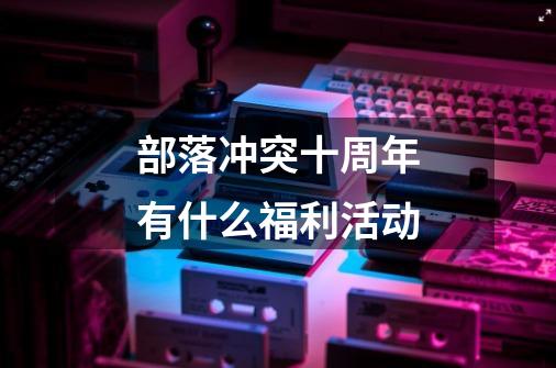 部落冲突十周年有什么福利活动-第1张-游戏信息-龙启网