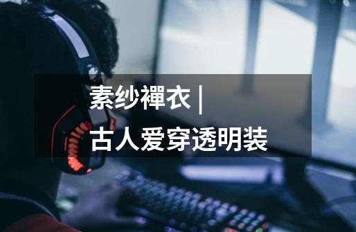 素纱襌衣 | 古人爱穿透明装-第1张-游戏信息-龙启网